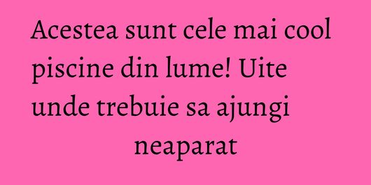 Acestea sunt cele mai cool piscine din lume! Uite unde trebuie sa ajungi neaparat
