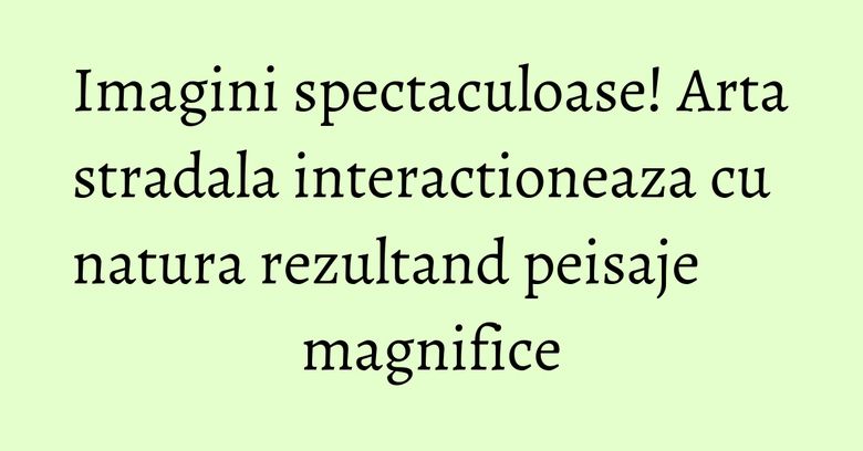 Imagini spectaculoase! Arta stradala interactioneaza cu natura rezultand peisaje magnifice Imagini spectaculoase! Arta stradala interactioneaza cu natura rezultand peisaje magnifice
