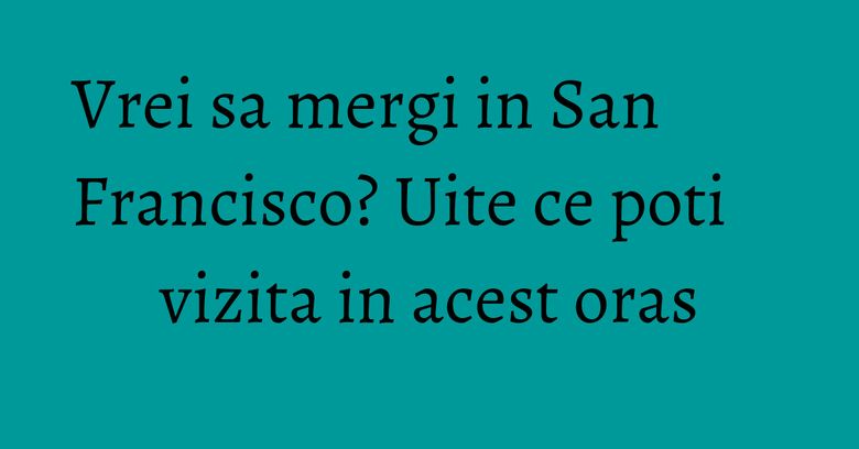 Vrei sa mergi in San Francisco? Uite ce poti vizita in acest oras