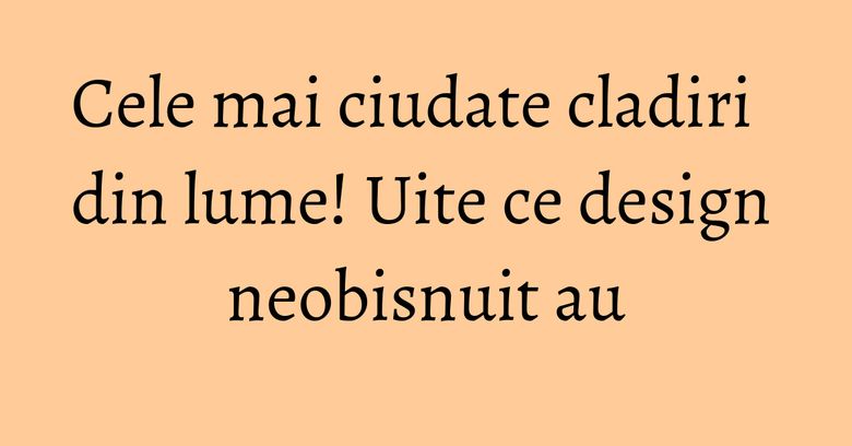 Cele mai ciudate cladiri din lume! Uite ce design neobisnuit au Cele mai ciudate cladiri din lume! Uite ce design neobisnuit au