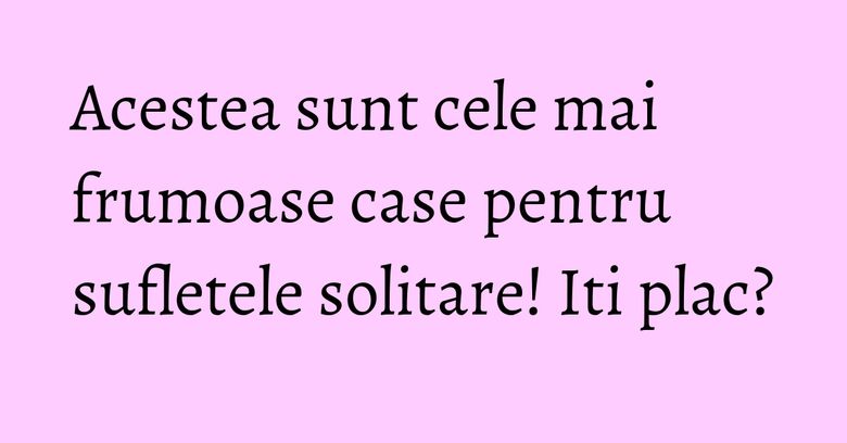 Acestea sunt cele mai frumoase case pentru sufletele solitare! Iti plac?
