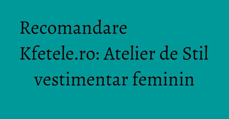 Recomandare Kfetele.ro: Atelier de Stil vestimentar feminin Recomandare Kfetele.ro: Atelier de Stil vestimentar feminin