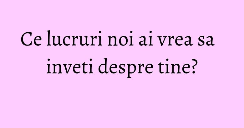 Ce lucruri noi ai vrea sa inveti despre tine? Ce lucruri noi ai vrea sa inveti despre tine?