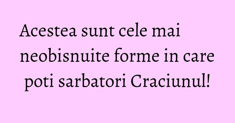 Acestea sunt cele mai neobisnuite forme in care poti sarbatori Craciunul! Acestea sunt cele mai neobisnuite forme in care poti sarbatori Craciunul!