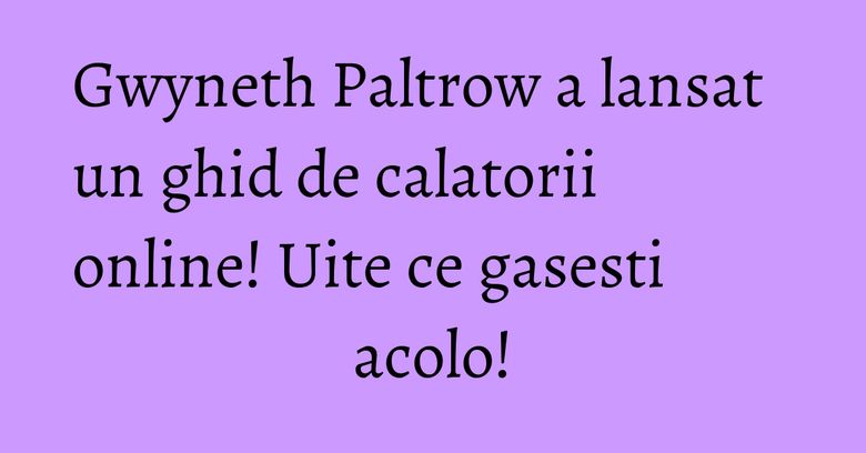 Gwyneth Paltrow a lansat un ghid de calatorii online! Uite ce gasesti acolo! Gwyneth Paltrow a lansat un ghid de calatorii online! Uite ce gasesti acolo!