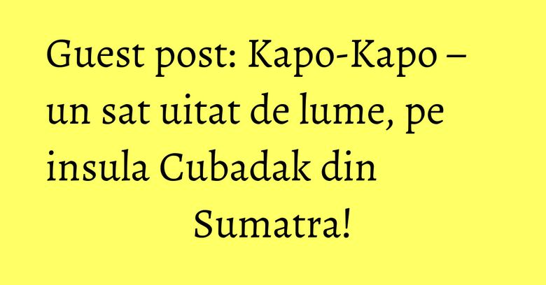 Guest post: Kapo-Kapo – un sat uitat de lume, pe insula Cubadak din Sumatra! Guest post: Kapo-Kapo – un sat uitat de lume, pe insula Cubadak din Sumatra!