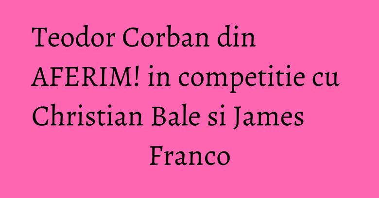 Teodor Corban din AFERIM! in competitie cu Christian Bale&nbsp;si James Franco
