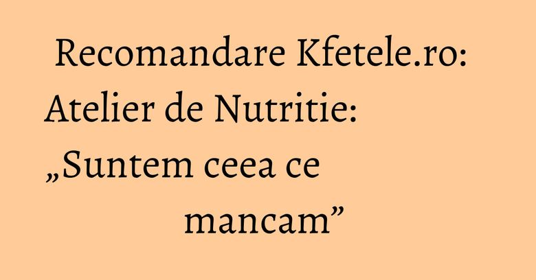 Recomandare Kfetele.ro: Atelier de Nutritie: „Suntem ceea ce mancam” Recomandare Kfetele.ro: Atelier de Nutritie: „Suntem ceea ce mancam” 