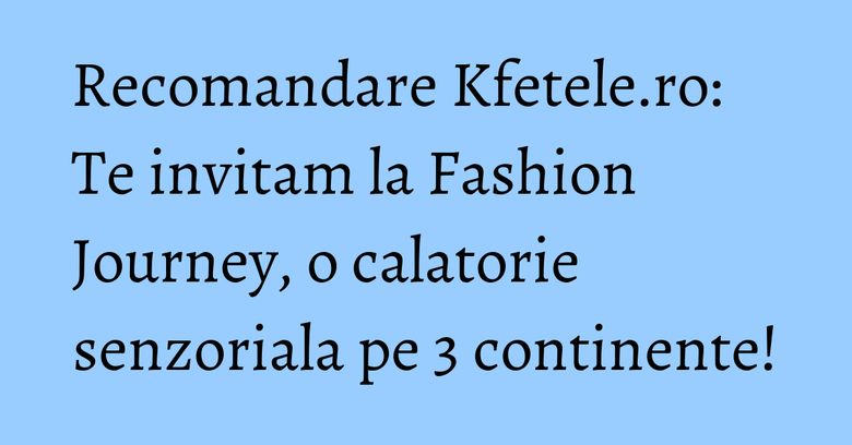 Recomandare Kfetele.ro: Te invitam la Fashion Journey, o calatorie senzoriala pe 3 continente!