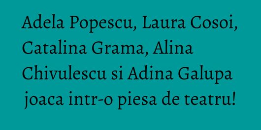 Adela Popescu, Laura Cosoi, Catalina Grama, Alina Chivulescu si Adina Galupa joaca intr-o piesa de teatru!