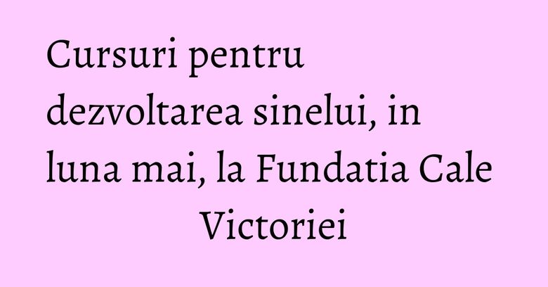 Cursuri pentru dezvoltarea sinelui, in luna mai, la Fundatia Cale Victoriei Cursuri pentru dezvoltarea sinelui, in luna mai, la Fundatia Cale Victoriei