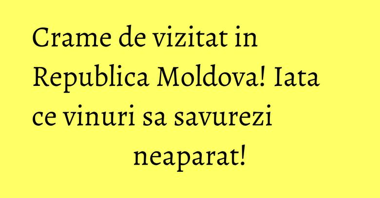 Crame de vizitat in Republica Moldova! Iata ce vinuri sa savurezi neaparat!