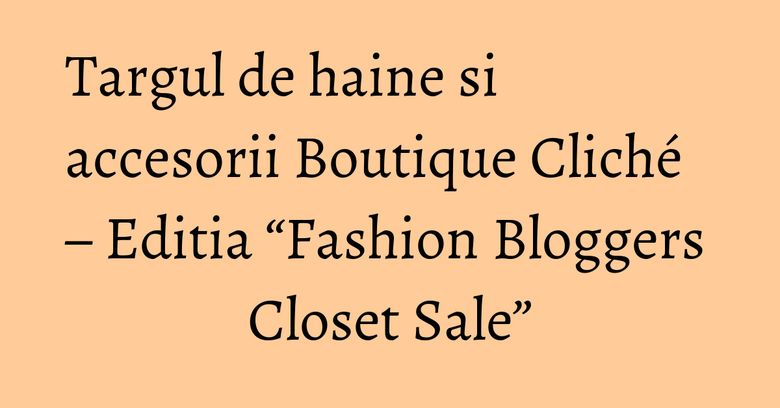 Targul de haine si accesorii Boutique Cliché – Editia “Fashion Bloggers Closet Sale” Targul de haine si accesorii Boutique Cliché – Editia “Fashion Bloggers Closet Sale”