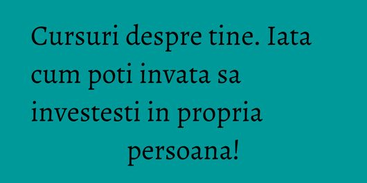 Cursuri despre tine. Iata cum poti invata sa investesti in propria persoana!