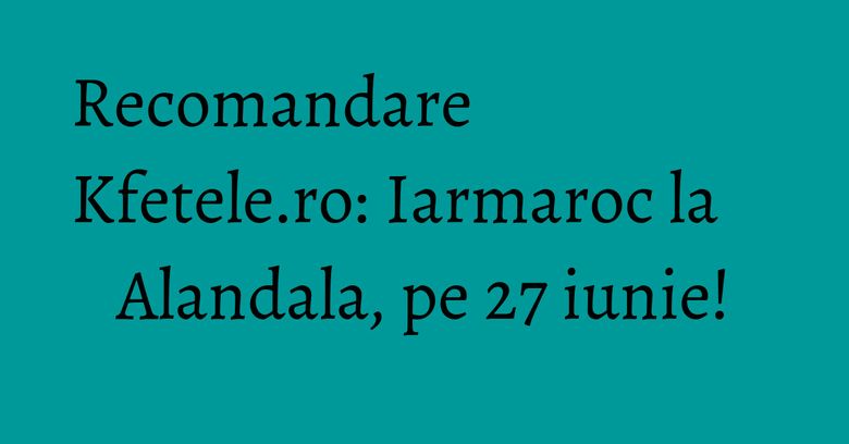 Recomandare Kfetele.ro: Iarmaroc la Alandala, pe 27 iunie!
