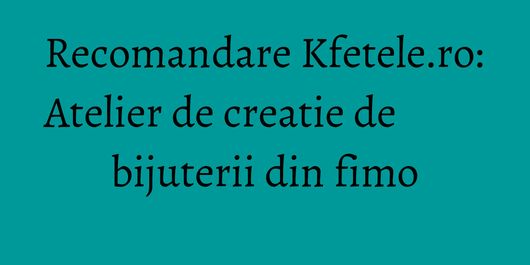 Recomandare Kfetele.ro: Atelier de creatie de bijuterii din fimo
