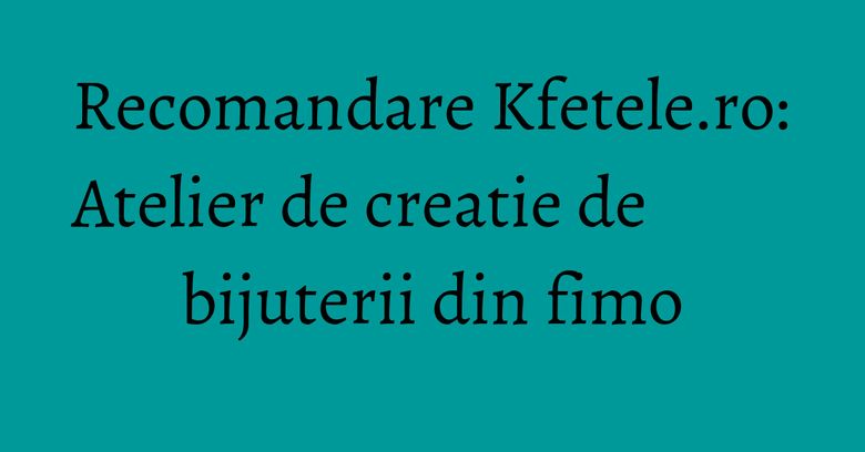 Recomandare Kfetele.ro: Atelier de creatie de bijuterii din fimo
