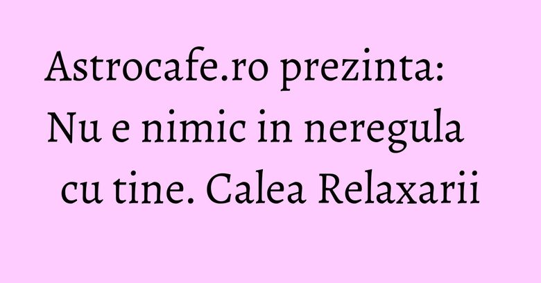Astrocafe.ro prezinta: Nu e nimic in neregula cu tine. Calea Relaxarii Astrocafe.ro prezinta: Nu e nimic in neregula cu tine. Calea Relaxarii