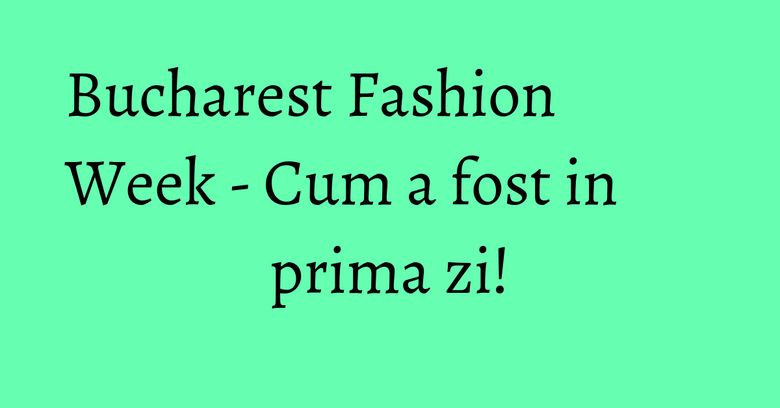 Bucharest Fashion Week - Cum a fost in prima zi! Bucharest Fashion Week - Cum a fost in prima zi!