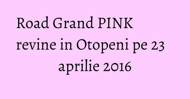 Road Grand PINK revine in Otopeni pe 23 aprilie 2016 Road Grand PINK revine in Otopeni pe 23 aprilie 2016