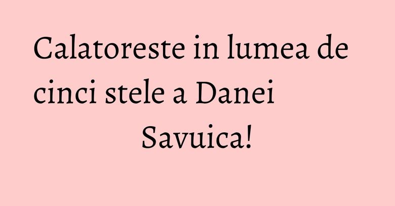 Calatoreste in lumea de cinci stele a Danei Savuica!