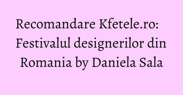 Recomandare Kfetele.ro: Festivalul designerilor din Romania by Daniela Sala Recomandare Kfetele.ro: Festivalul designerilor din Romania by Daniela Sala