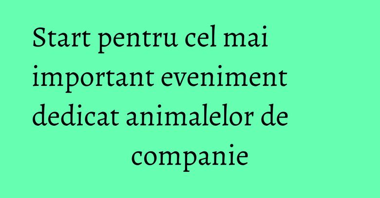 Start pentru cel mai important eveniment dedicat animalelor de companie Start pentru cel mai important eveniment dedicat animalelor de companie