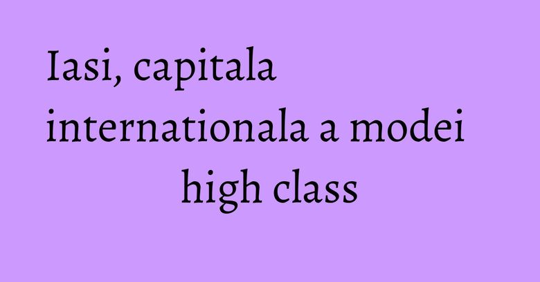 Iasi, capitala internationala a modei high class Iasi, capitala internationala a modei high class