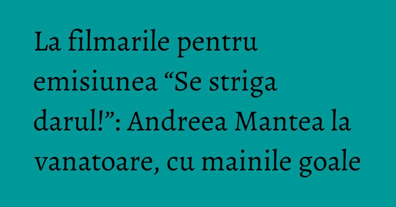 La filmarile pentru emisiunea “Se striga darul!”: Andreea Mantea la vanatoare, cu mainile goale La filmarile pentru emisiunea “Se striga darul!”: Andreea Mantea la vanatoare, cu mainile goale