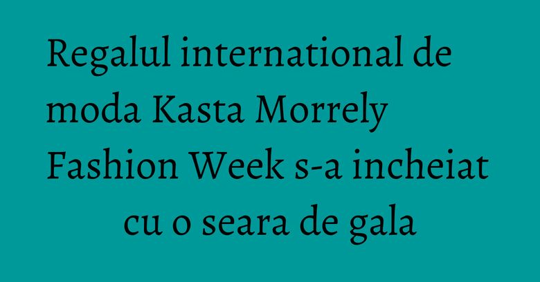 Regalul international de moda Kasta Morrely Fashion Week s-a incheiat cu o seara de gala Regalul international de moda Kasta Morrely Fashion Week s-a incheiat cu o seara de gala