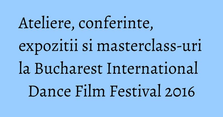 Ateliere, conferinte, expozitii si masterclass-uri la Bucharest International Dance Film Festival 2016