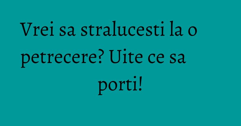 Vrei sa stralucesti la o petrecere? Uite ce sa porti! Vrei sa stralucesti la o petrecere? Uite ce sa porti!