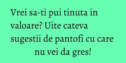 Vrei sa-ti pui tinuta in valoare? Uite cateva sugestii de pantofi cu care nu vei da gres!