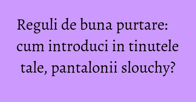 Reguli de buna purtare: cum introduci in tinutele tale, pantalonii slouchy? Reguli de buna purtare: cum introduci in tinutele tale, pantalonii slouchy?