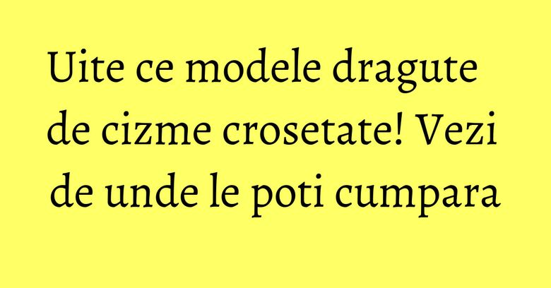 Uite ce modele dragute de cizme crosetate! Vezi de unde le poti cumpara Uite ce modele dragute de cizme crosetate! Vezi de unde le poti cumpara