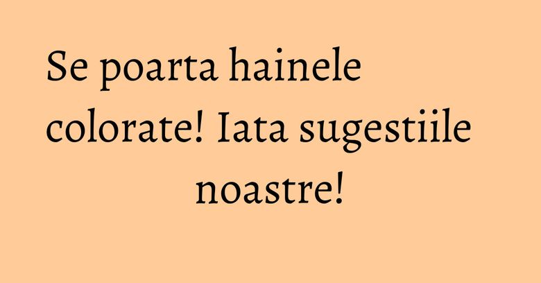 Se poarta hainele colorate! Iata sugestiile noastre!