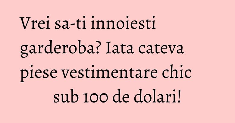 Vrei sa-ti innoiesti garderoba? Iata cateva piese vestimentare chic sub 100 de dolari! Vrei sa-ti innoiesti garderoba? Iata cateva piese vestimentare chic sub 100 de dolari!