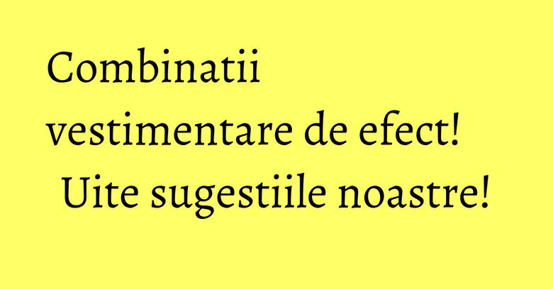 Combinatii vestimentare de efect! Uite sugestiile noastre! Combinatii vestimentare de efect! Uite sugestiile noastre!