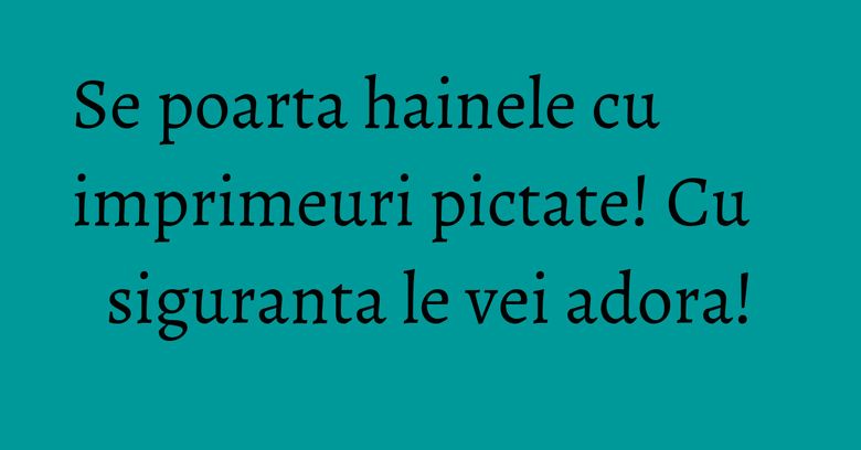 Se poarta hainele cu imprimeuri pictate! Cu siguranta le vei adora! Se poarta hainele cu imprimeuri pictate! Cu siguranta le vei adora!