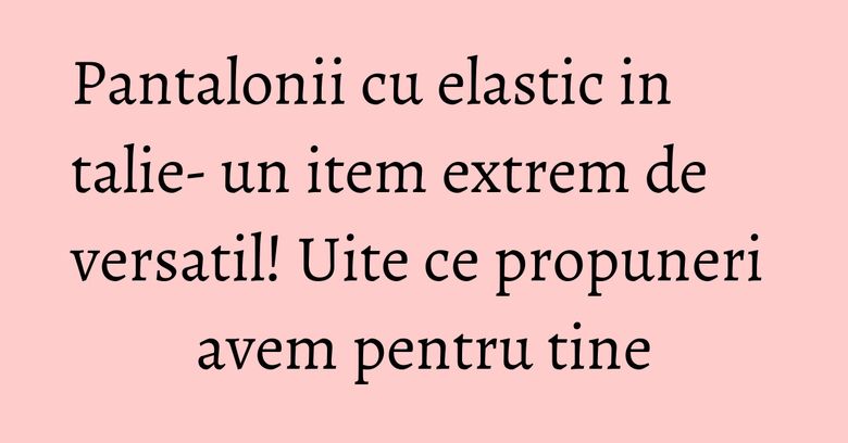 Pantalonii cu elastic in talie- un item extrem de versatil! Uite ce propuneri avem pentru tine Pantalonii cu elastic in talie- un item extrem de versatil! Uite ce propuneri avem pentru tine