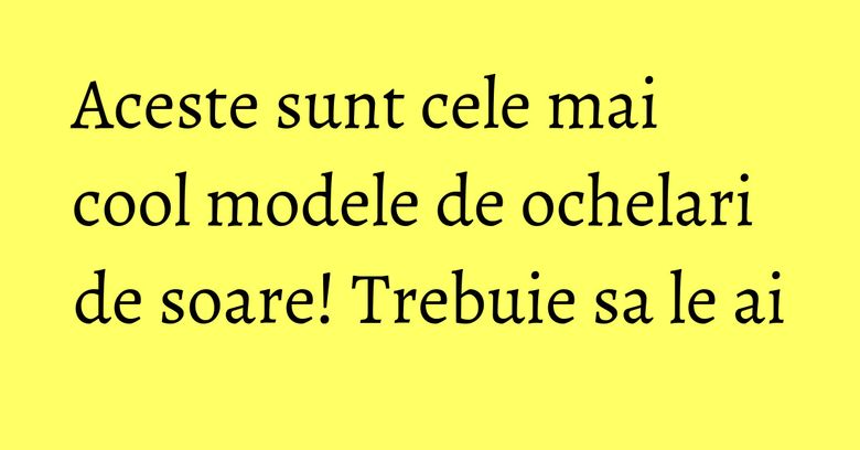 Aceste sunt cele mai cool modele de ochelari de soare! Trebuie sa le ai Aceste sunt cele mai cool modele de ochelari de soare! Trebuie sa le ai