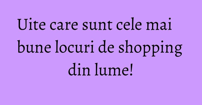Uite care sunt cele mai bune locuri de shopping din lume! Uite care sunt cele mai bune locuri de shopping din lume!