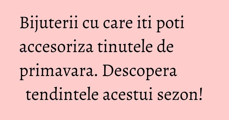 Bijuterii cu care iti poti accesoriza tinutele de primavara. Descopera tendintele acestui sezon!