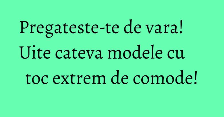 Pregateste-te de vara! Uite cateva modele cu toc extrem de comode!