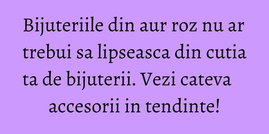 Bijuteriile din aur roz nu ar trebui sa lipseasca din cutia ta de bijuterii. Vezi cateva accesorii in tendinte!