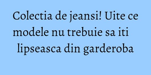 Colectia de jeansi! Uite ce modele nu trebuie sa iti lipseasca din garderoba