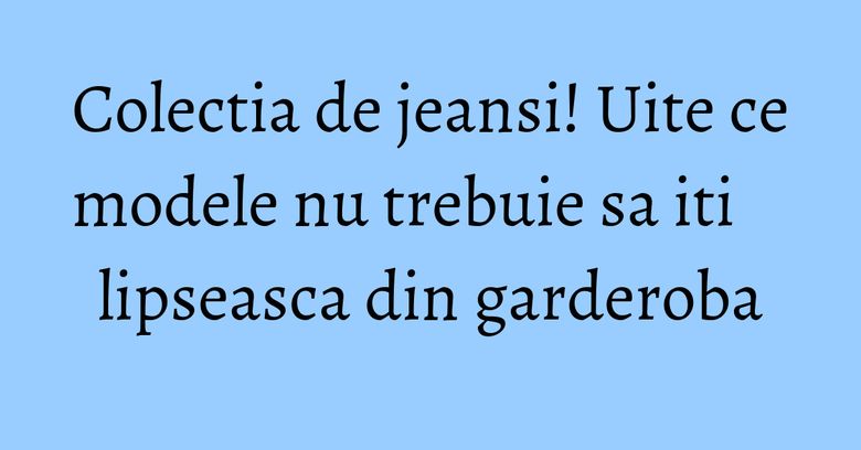 Colectia de jeansi! Uite ce modele nu trebuie sa iti lipseasca din garderoba