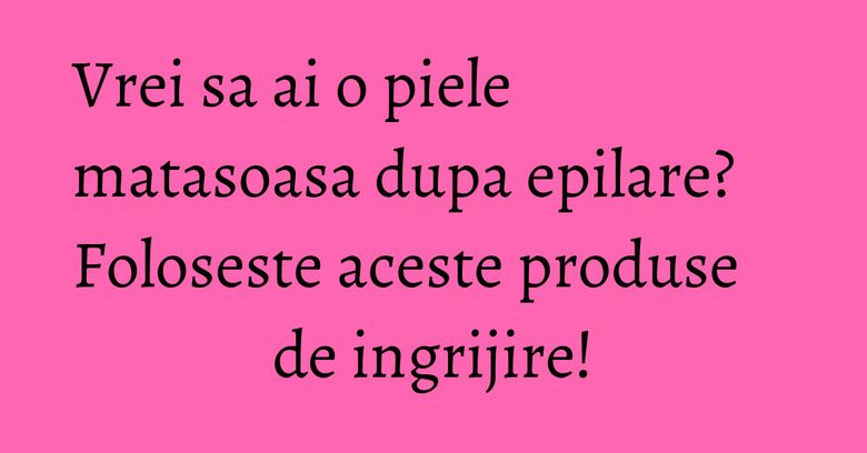 Vrei sa ai o piele matasoasa dupa epilare? Foloseste aceste produse de ingrijire! Vrei sa ai o piele matasoasa dupa epilare? Foloseste aceste produse de ingrijire!
