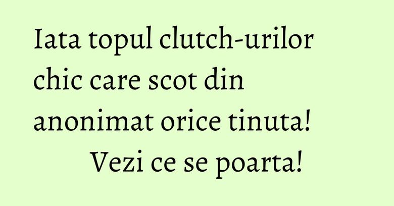 Iata topul clutch-urilor chic care scot din anonimat orice tinuta! Vezi ce se poarta!