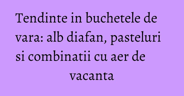 Tendinte in buchetele de vara:&nbsp;alb diafan, pasteluri si combinatii cu aer de vacanta